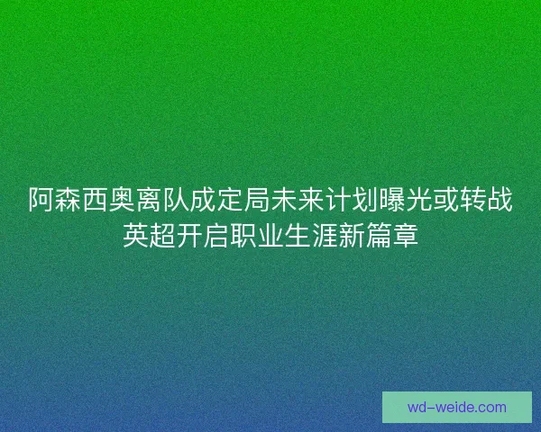 阿森西奥离队成定局未来计划曝光或转战英超开启职业生涯新篇章