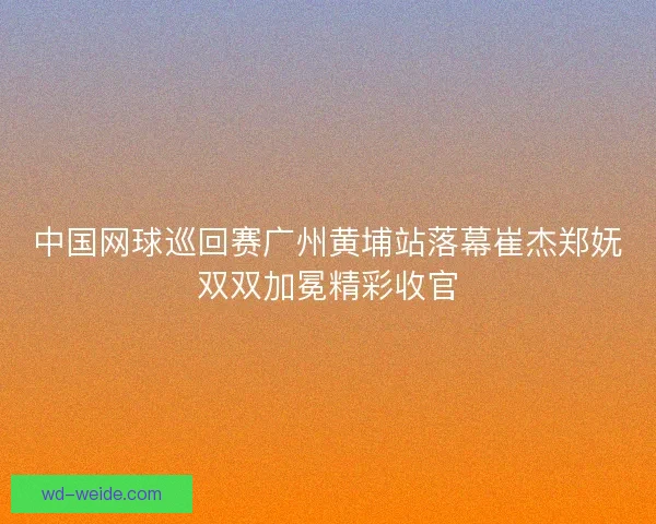 中国网球巡回赛广州黄埔站落幕崔杰郑妩双双加冕精彩收官