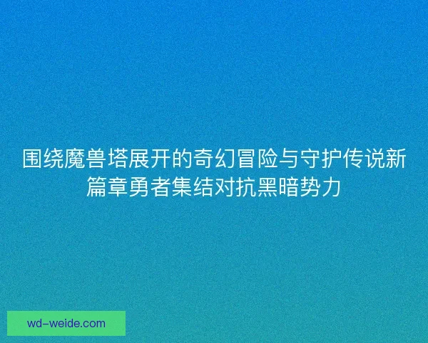 围绕魔兽塔展开的奇幻冒险与守护传说新篇章勇者集结对抗黑暗势力
