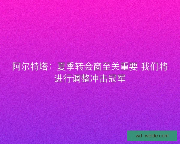 阿尔特塔：夏季转会窗至关重要 我们将进行调整冲击冠军