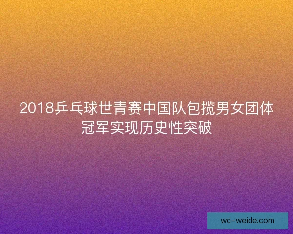 2018乒乓球世青赛中国队包揽男女团体冠军实现历史性突破