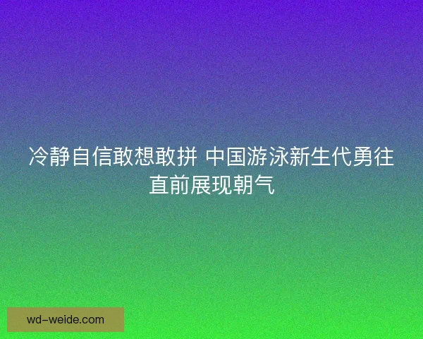 冷静自信敢想敢拼 中国游泳新生代勇往直前展现朝气